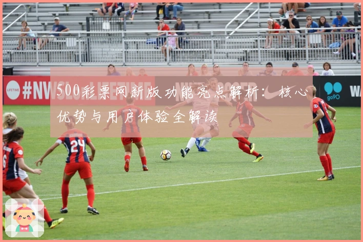 500彩票网新版功能亮点解析：核心优势与用户体验全解读