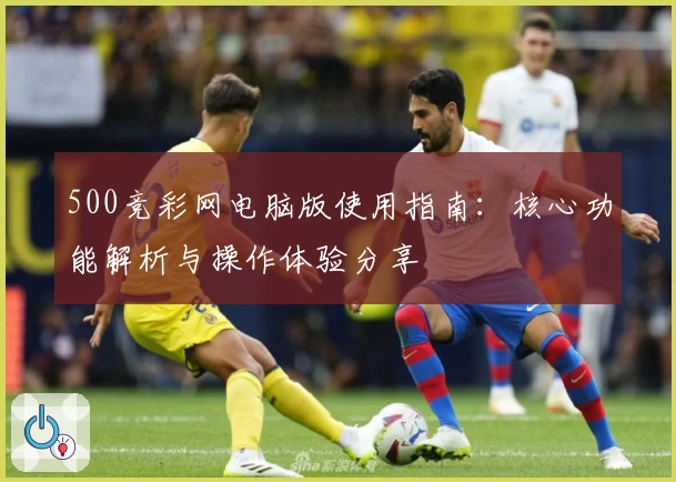 500竞彩网电脑版使用指南:核心功能解析与操作体验分享