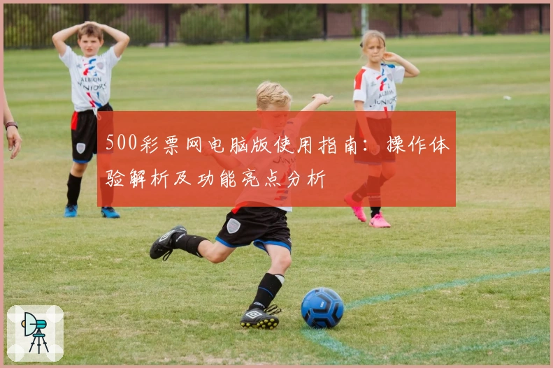 500彩票网电脑版使用指南：操作体验解析及功能亮点分析