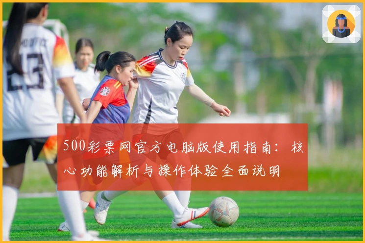 500彩票网官方电脑版使用指南：核心功能解析与操作体验全面说明