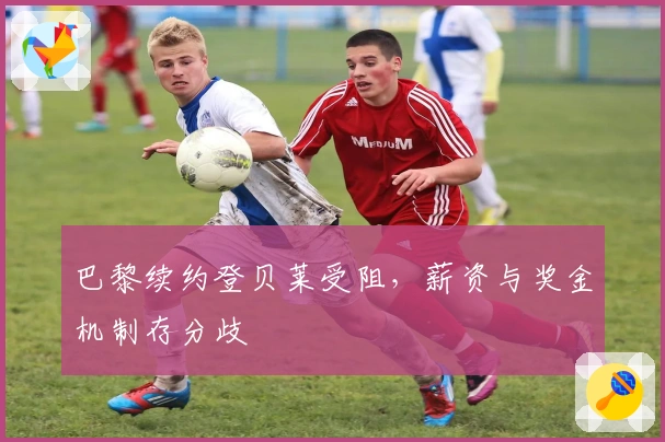 巴黎续约登贝莱受阻，薪资与奖金机制存分歧