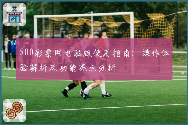 500彩票网电脑版使用指南：操作体验解析及功能亮点分析