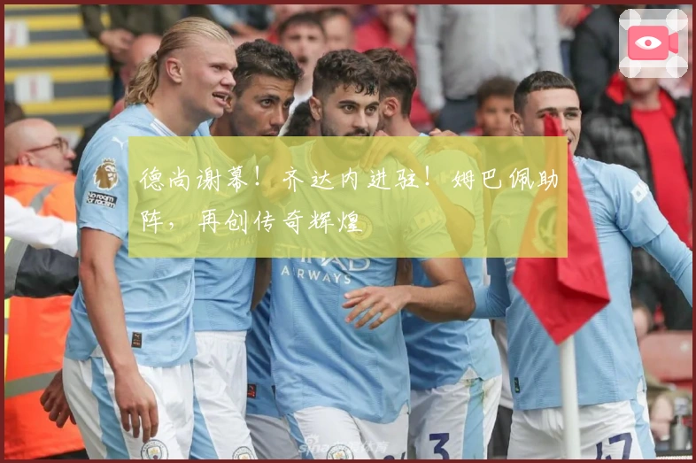 德尚谢幕！齐达内进驻！姆巴佩助阵，再创传奇辉煌