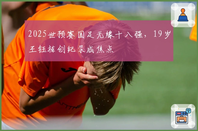 2025世预赛国足无缘十八强，19岁王钰栋创纪录成焦点