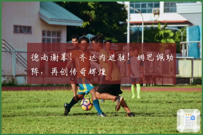 德尚谢幕！齐达内进驻！姆巴佩助阵，再创传奇辉煌