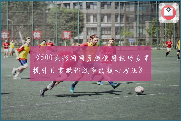 《500竞彩网网页版使用技巧分享：提升日常操作效率的核心方法》