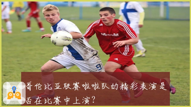 哥伦比亚联赛啦啦队的精彩表演是否在比赛中上演？